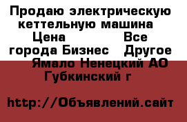 Продаю электрическую кеттельную машина › Цена ­ 50 000 - Все города Бизнес » Другое   . Ямало-Ненецкий АО,Губкинский г.